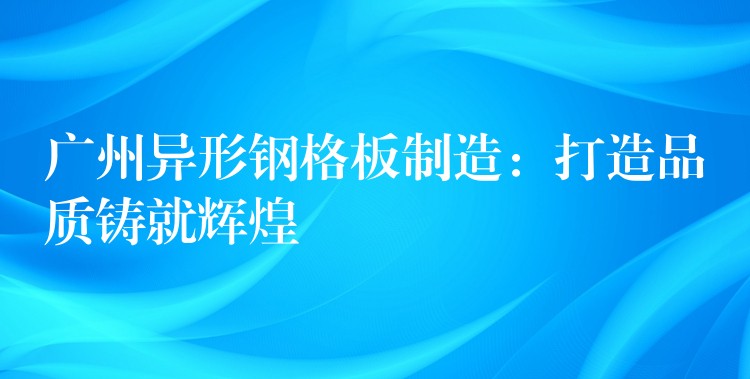 广州异形钢格板制造：打造品质铸就辉煌