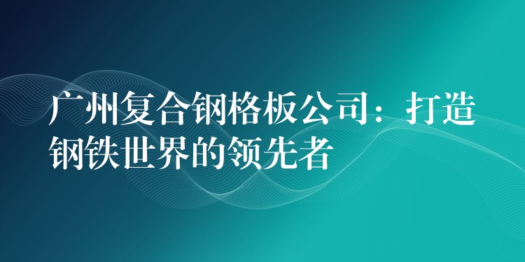 广州复合钢格板公司：打造钢铁世界的领先者