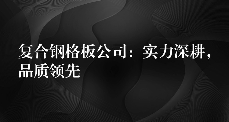 复合钢格板公司：实力深耕，品质领先