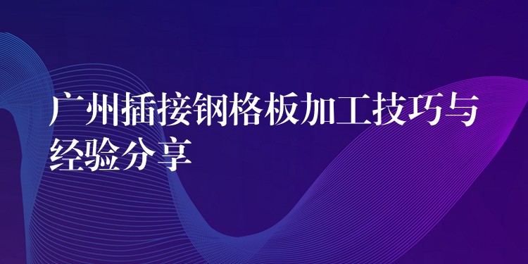 广州插接钢格板加工技巧与经验分享