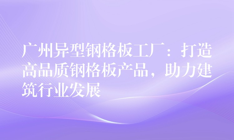 广州异型钢格板工厂：打造高品质钢格板产品，助力建筑行业发展