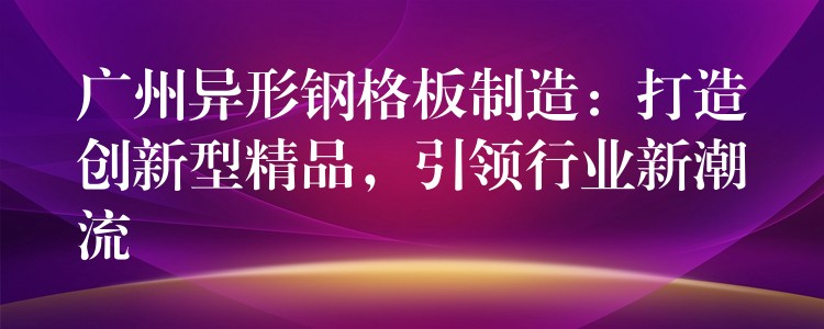 广州异形钢格板制造：打造创新型精品，引领行业新潮流