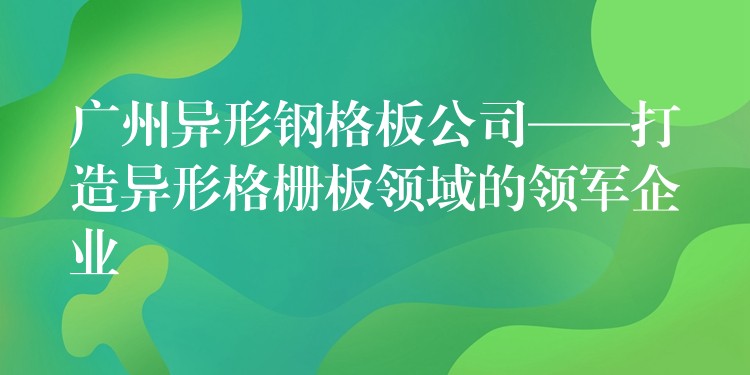 广州异形钢格板公司——打造异形格栅板领域的领军企业