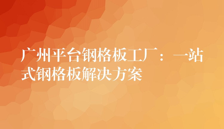 广州平台钢格板工厂：一站式钢格板解决方案