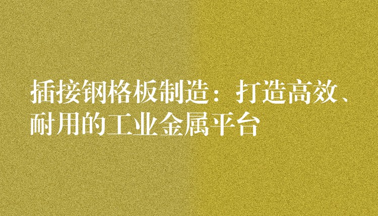 插接钢格板制造：打造高效、耐用的工业金属平台