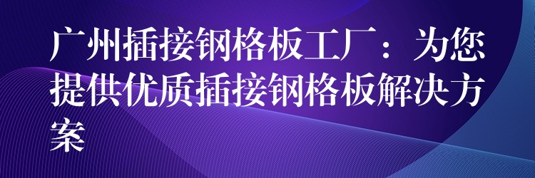 广州插接钢格板工厂：为您提供优质插接钢格板解决方案