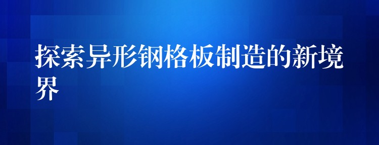 探索异形钢格板制造的新境界