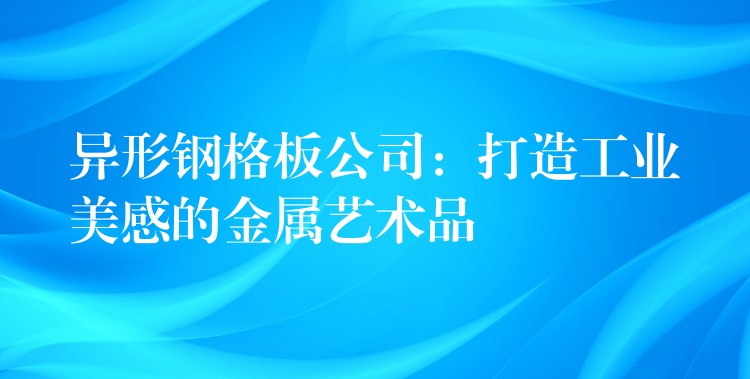 异形钢格板公司：打造工业美感的金属艺术品