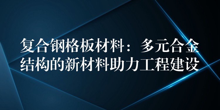 复合钢格板材料：多元合金结构的新材料助力工程建设