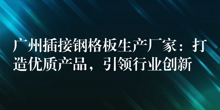 广州插接钢格板生产厂家：打造优质产品，引领行业创新