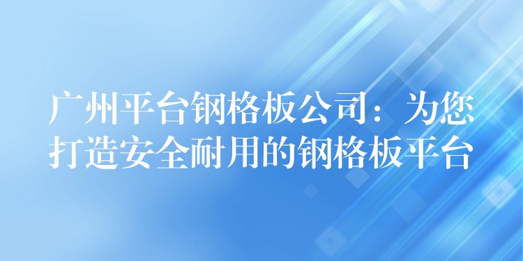 广州平台钢格板公司：为您打造安全耐用的钢格板平台