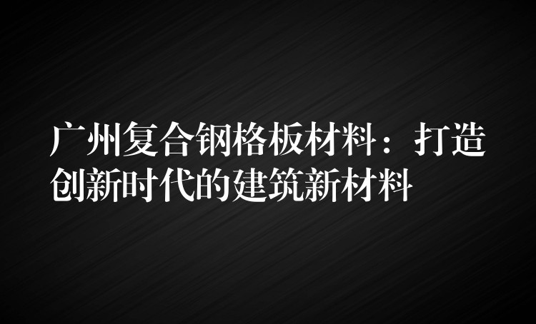 广州复合钢格板材料：打造创新时代的建筑新材料