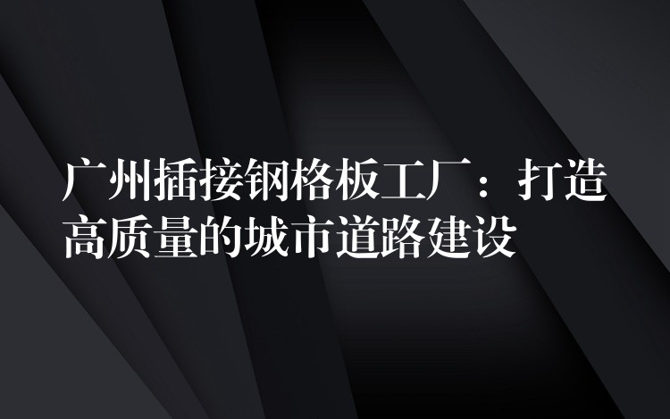 广州插接钢格板工厂：打造高质量的城市道路建设