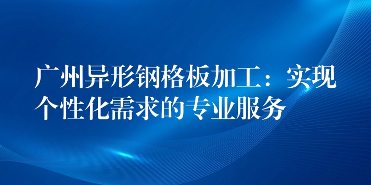 广州异形钢格板加工：实现个性化需求的专业服务