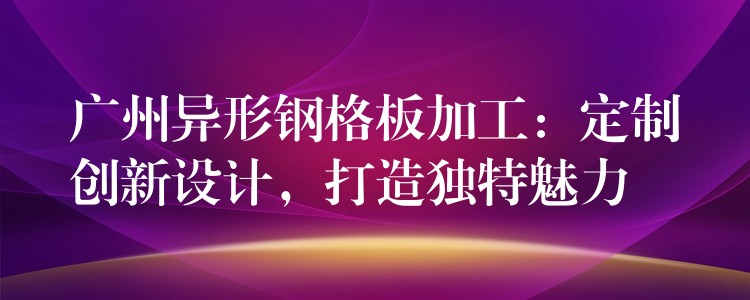 广州异形钢格板加工：定制创新设计，打造独特魅力