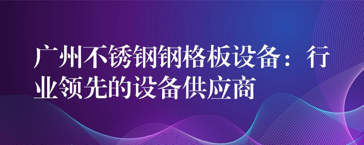 广州不锈钢钢格板设备：行业领先的设备供应商