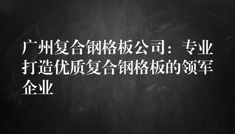 广州复合钢格板公司：专业打造优质复合钢格板的领军企业