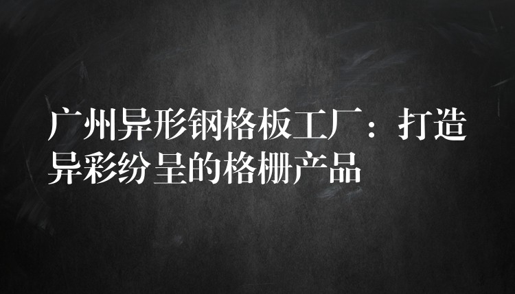 广州异形钢格板工厂：打造异彩纷呈的格栅产品