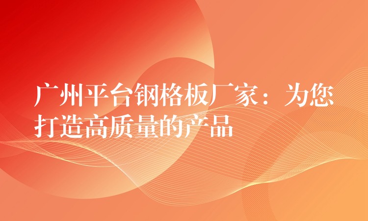 广州平台钢格板厂家：为您打造高质量的产品