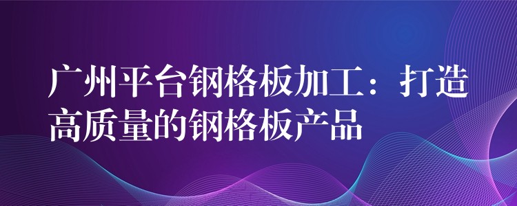 广州平台钢格板加工：打造高质量的钢格板产品