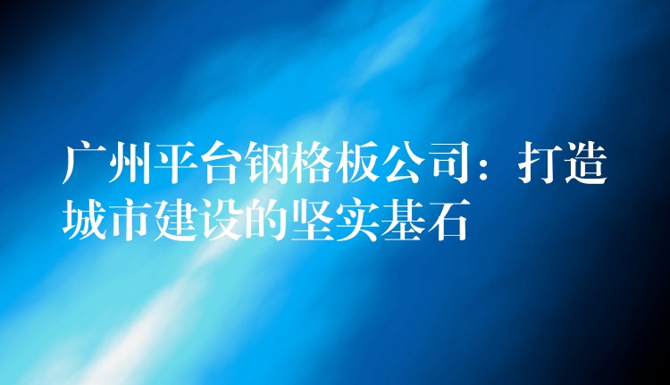 广州平台钢格板公司：打造城市建设的坚实基石