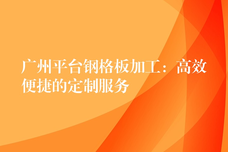 广州平台钢格板加工：高效便捷的定制服务