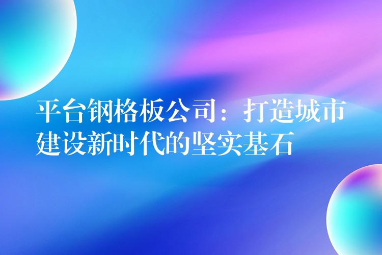 平台钢格板公司：打造城市建设新时代的坚实基石