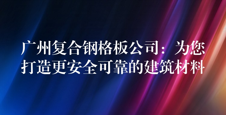 广州复合钢格板公司：为您打造更安全可靠的建筑材料