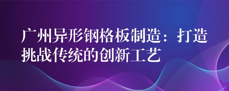 广州异形钢格板制造：打造挑战传统的创新工艺