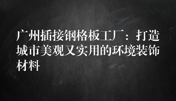 广州插接钢格板工厂：打造城市美观又实用的环境装饰材料