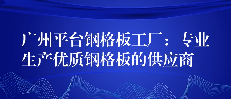 广州平台钢格板工厂：专业生产优质钢格板的供应商