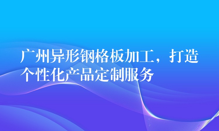 广州异形钢格板加工，打造个性化产品定制服务