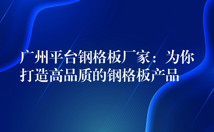 广州平台钢格板厂家：为你打造高品质的钢格板产品