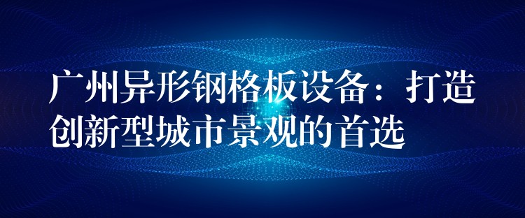 广州异形钢格板设备：打造创新型城市景观的首选