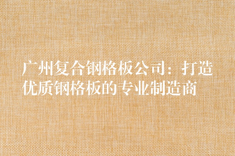 广州复合钢格板公司：打造优质钢格板的专业制造商