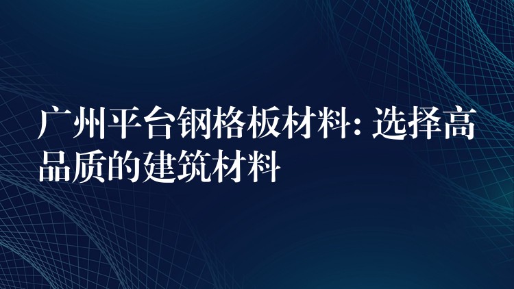 广州平台钢格板材料: 选择高品质的建筑材料