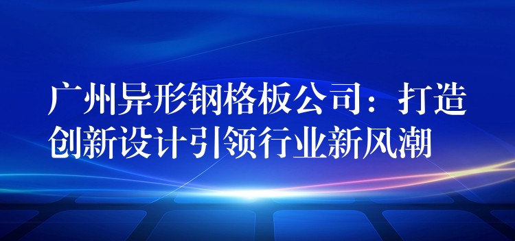 广州异形钢格板公司：打造创新设计引领行业新风潮