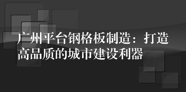 广州平台钢格板制造：打造高品质的城市建设利器