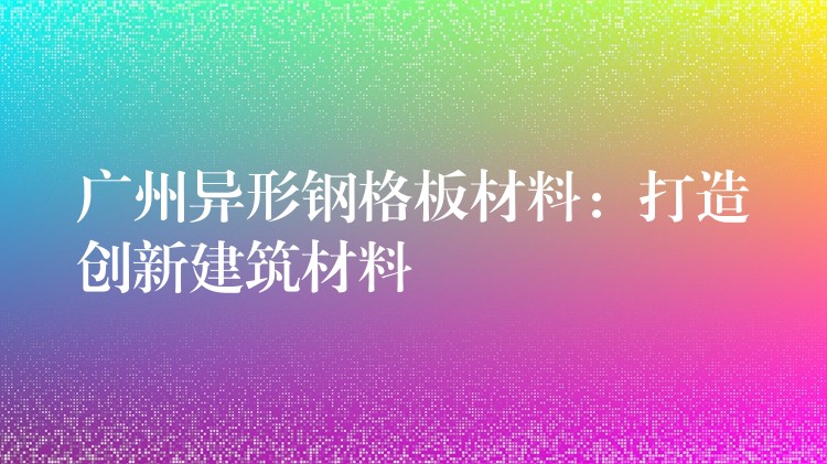 广州异形钢格板材料：打造创新建筑材料