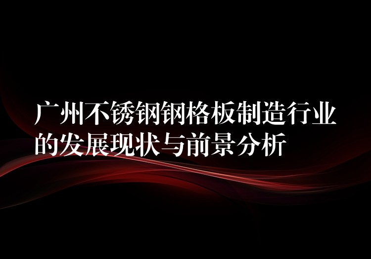 广州不锈钢钢格板制造行业的发展现状与前景分析