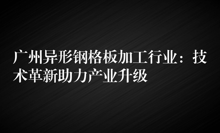 广州异形钢格板加工行业：技术革新助力产业升级