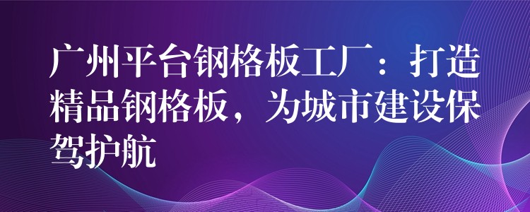 广州平台钢格板工厂：打造精品钢格板，为城市建设保驾护航