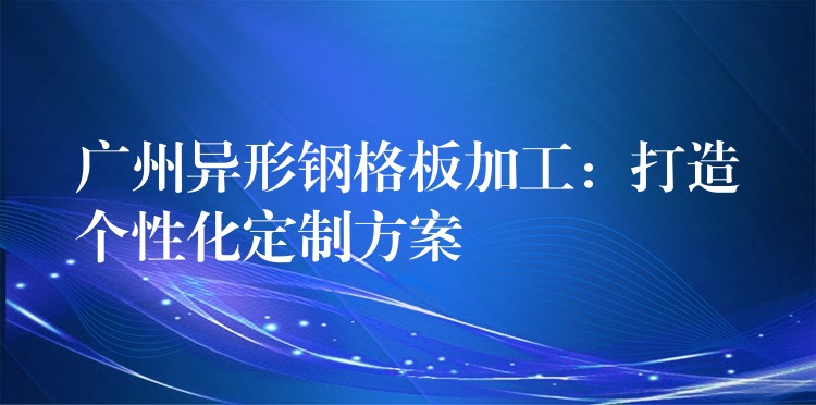 广州异形钢格板加工：打造个性化定制方案