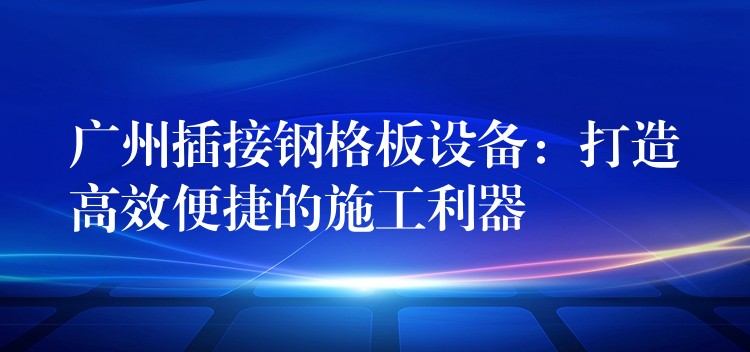 广州插接钢格板设备：打造高效便捷的施工利器