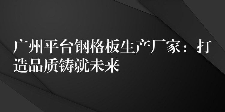 广州平台钢格板生产厂家：打造品质铸就未来