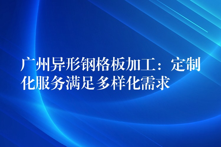 广州异形钢格板加工：定制化服务满足多样化需求