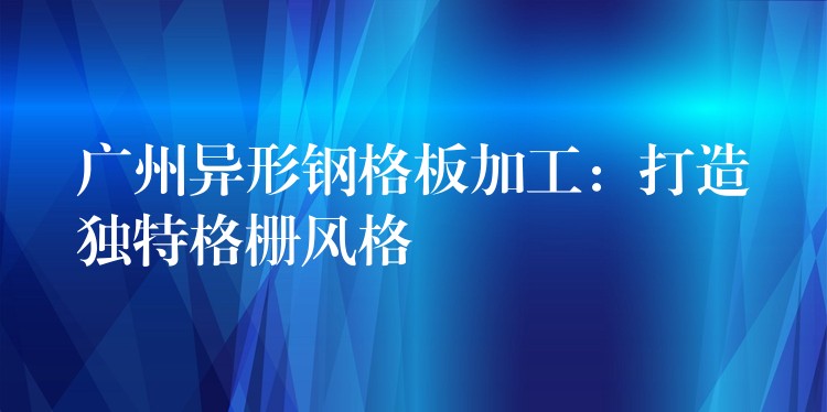 广州异形钢格板加工：打造独特格栅风格