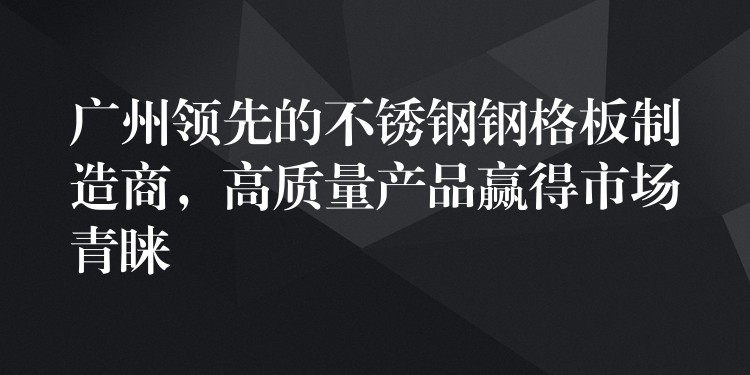 广州领先的不锈钢钢格板制造商，高质量产品赢得市场青睐