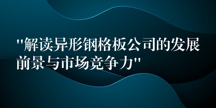 “解读异形钢格板公司的发展前景与市场竞争力”