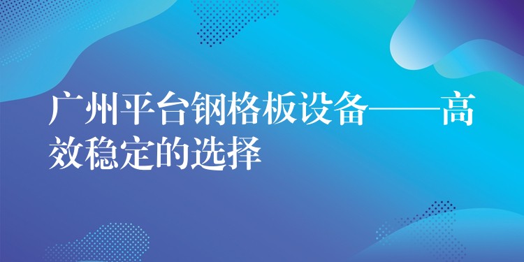 广州平台钢格板设备——高效稳定的选择